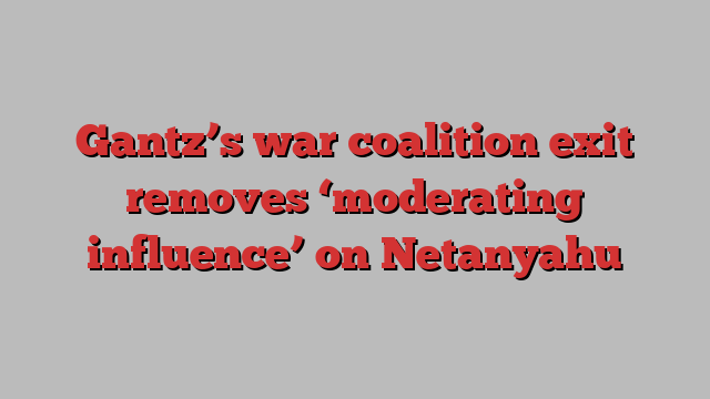 Gantz’s war coalition exit removes ‘moderating influence’ on Netanyahu