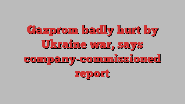 Gazprom badly hurt by Ukraine war, says company-commissioned report