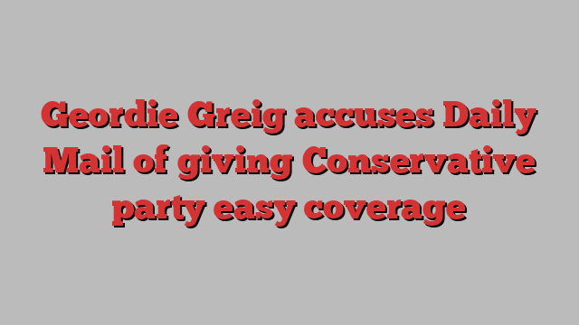 Geordie Greig accuses Daily Mail of giving Conservative party easy coverage