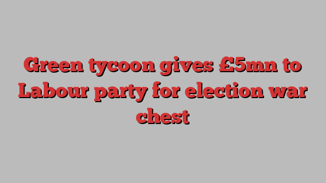 Green tycoon gives £5mn to Labour party for election war chest