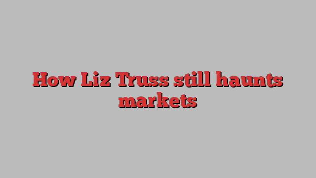 How Liz Truss still haunts markets