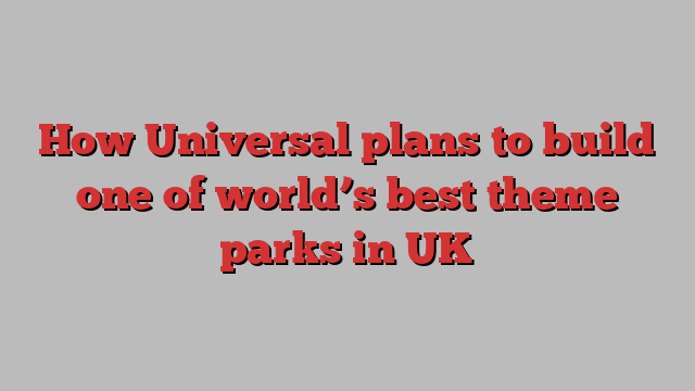 How Universal plans to build one of world’s best theme parks in UK