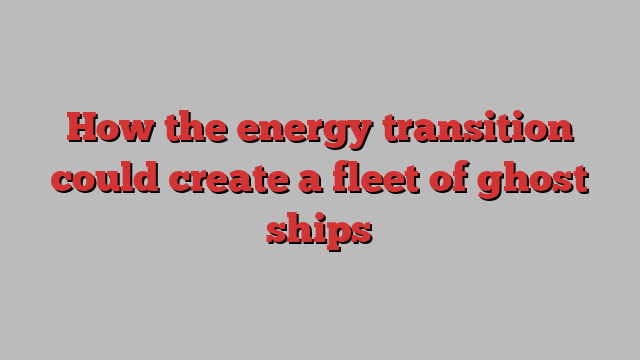 How the energy transition could create a fleet of ghost ships