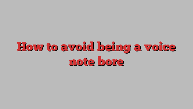 How to avoid being a voice note bore