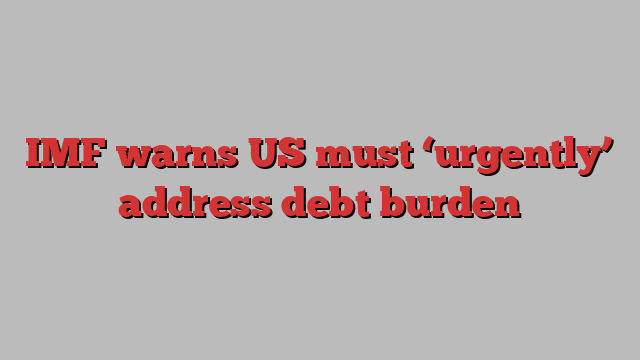 IMF warns US must ‘urgently’ address debt burden