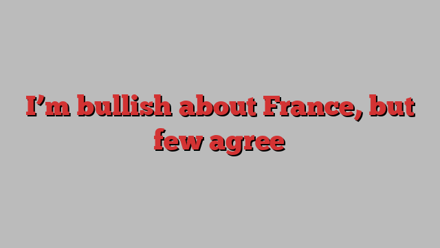 I’m bullish about France, but few agree