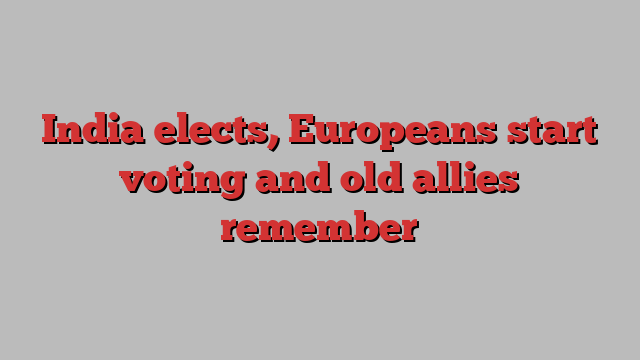 India elects, Europeans start voting and old allies remember