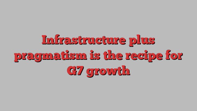 Infrastructure plus pragmatism is the recipe for G7 growth