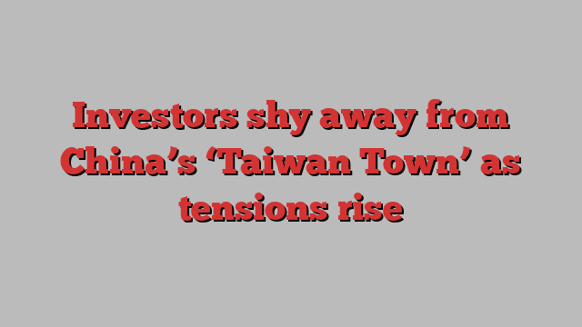 Investors shy away from China’s ‘Taiwan Town’ as tensions rise