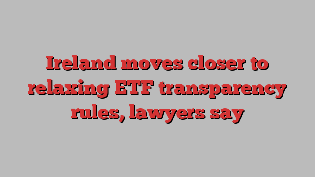 Ireland moves closer to relaxing ETF transparency rules, lawyers say