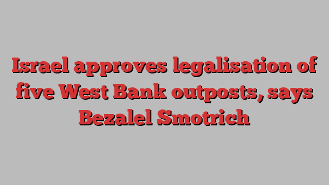 Israel approves legalisation of five West Bank outposts, says Bezalel Smotrich