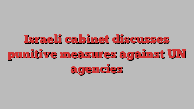 Israeli cabinet discusses punitive measures against UN agencies
