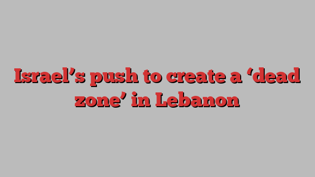 Israel’s push to create a ‘dead zone’ in Lebanon