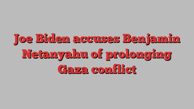 Joe Biden accuses Benjamin Netanyahu of prolonging Gaza conflict