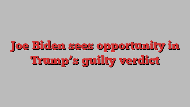 Joe Biden sees opportunity in Trump’s guilty verdict