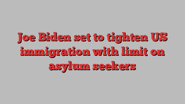 Joe Biden set to tighten US immigration with limit on asylum seekers