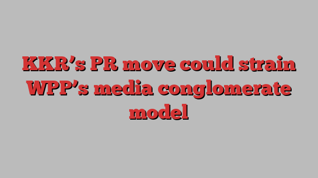 KKR’s PR move could strain WPP’s media conglomerate model