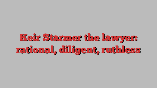 Keir Starmer the lawyer: rational, diligent, ruthless