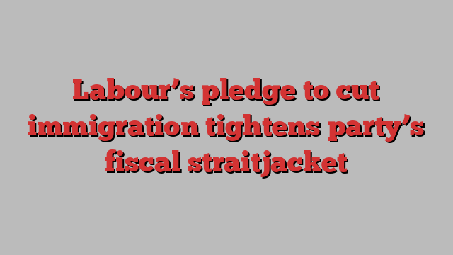 Labour’s pledge to cut immigration tightens party’s fiscal straitjacket