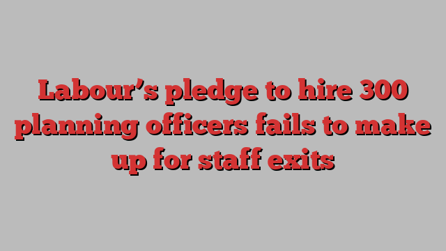 Labour’s pledge to hire 300 planning officers fails to make up for staff exits