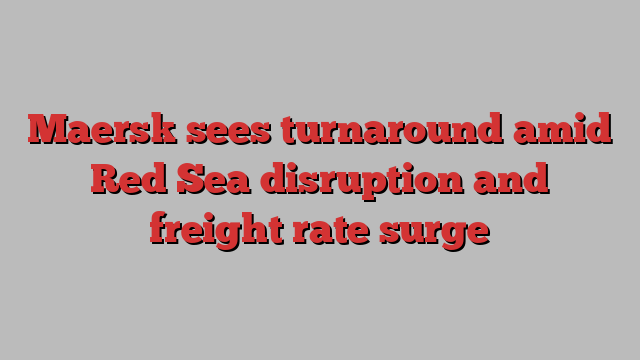 Maersk sees turnaround amid Red Sea disruption and freight rate surge