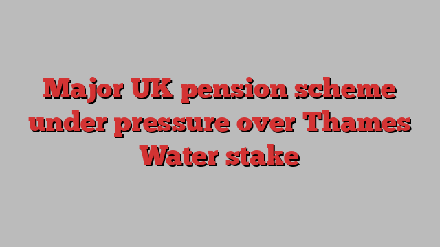 Major UK pension scheme under pressure over Thames Water stake