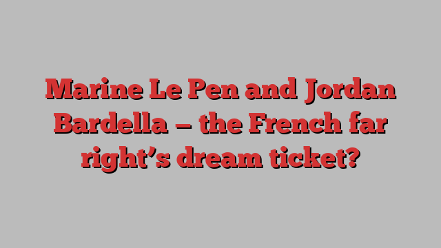 Marine Le Pen and Jordan Bardella — the French far right’s dream ticket?