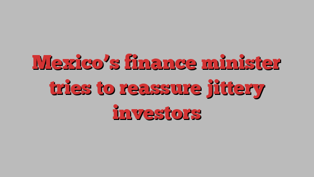 Mexico’s finance minister tries to reassure jittery investors