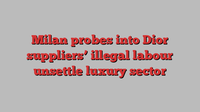 Milan probes into Dior suppliers’ illegal labour unsettle luxury sector