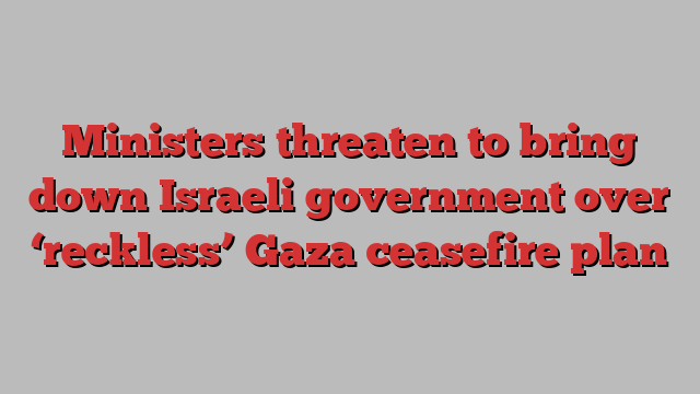 Ministers threaten to bring down Israeli government over ‘reckless’ Gaza ceasefire plan