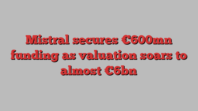 Mistral secures €600mn funding as valuation soars to almost €6bn