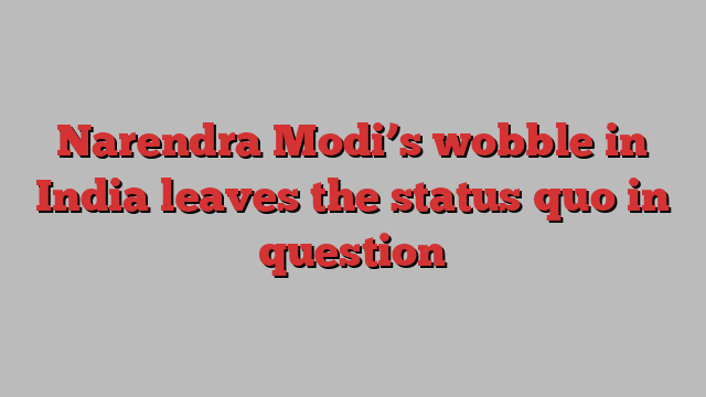 Narendra Modi’s wobble in India leaves the status quo in question