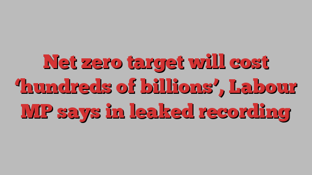 Net zero target will cost ‘hundreds of billions’, Labour MP says in leaked recording