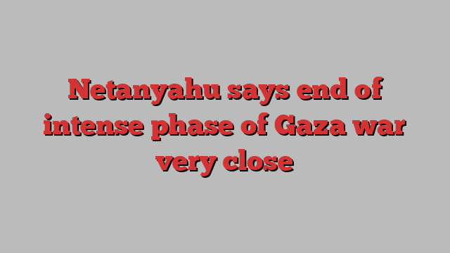 Netanyahu says end of intense phase of Gaza war very close