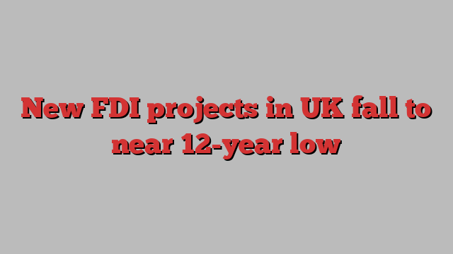 New FDI projects in UK fall to near 12-year low