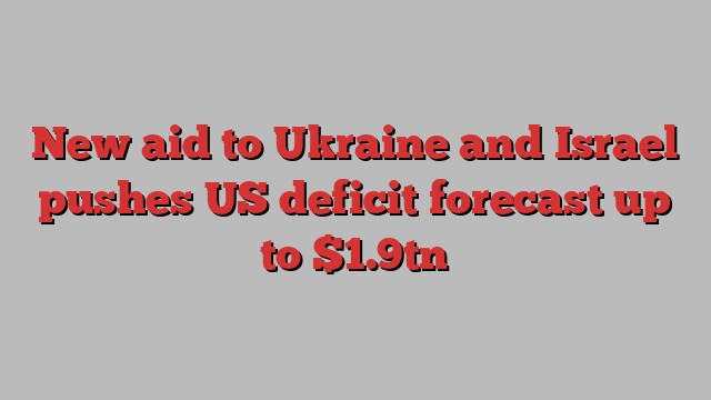 New aid to Ukraine and Israel pushes US deficit forecast up to $1.9tn