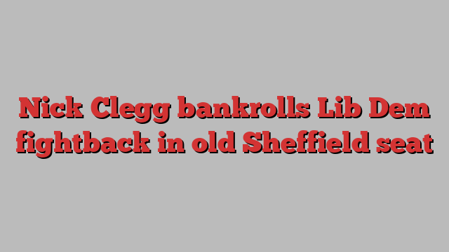 Nick Clegg bankrolls Lib Dem fightback in old Sheffield seat