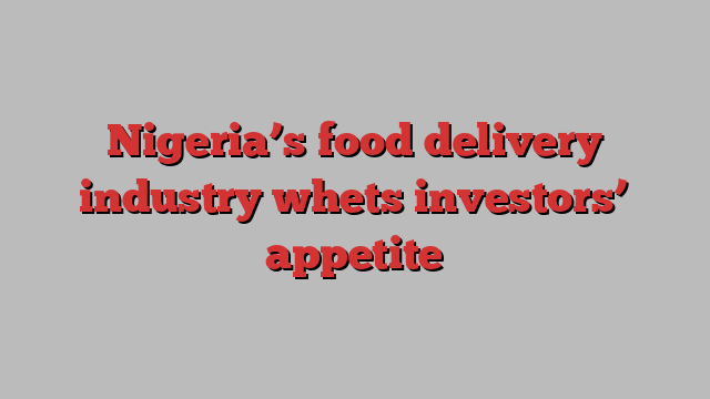 Nigeria’s food delivery industry whets investors’ appetite