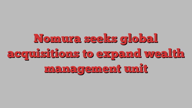 Nomura seeks global acquisitions to expand wealth management unit