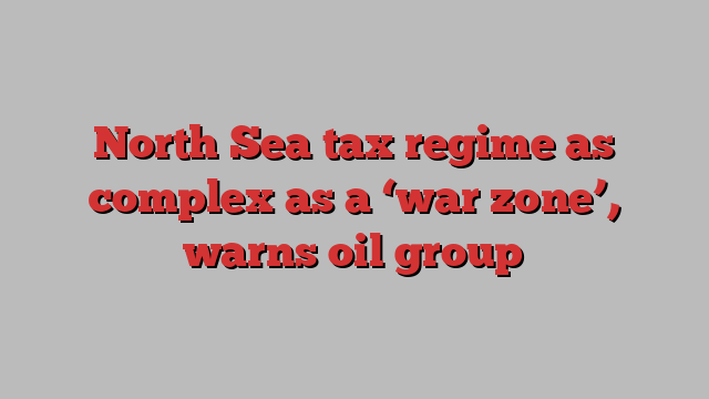 North Sea tax regime as complex as a ‘war zone’, warns oil group