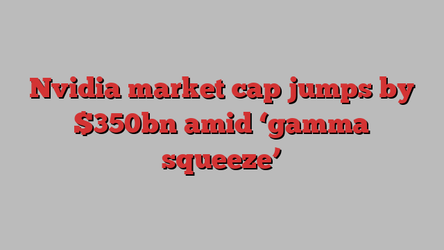 Nvidia market cap jumps by $350bn amid ‘gamma squeeze’