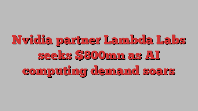 Nvidia partner Lambda Labs seeks $800mn as AI computing demand soars