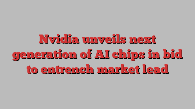 Nvidia unveils next generation of AI chips in bid to entrench market lead