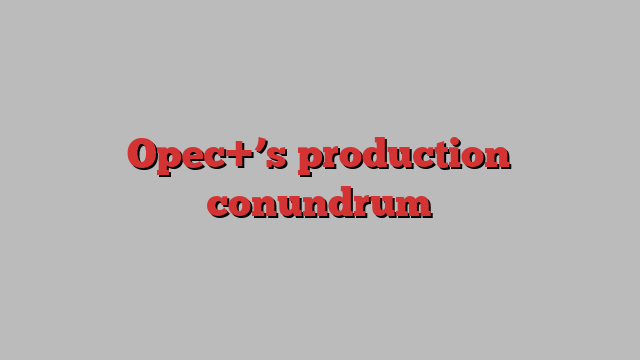 Opec+’s production conundrum