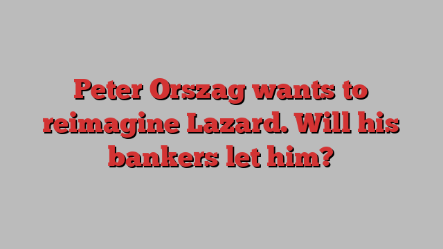 Peter Orszag wants to reimagine Lazard. Will his bankers let him?