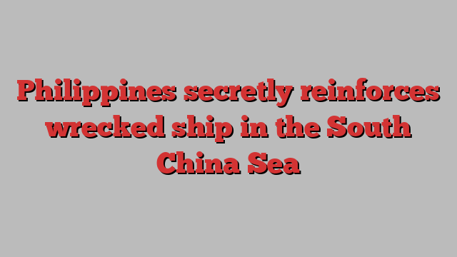 Philippines secretly reinforces wrecked ship in the South China Sea