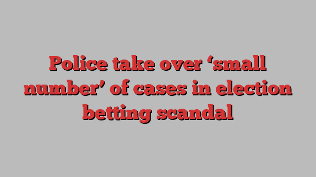 Police take over ‘small number’ of cases in election betting scandal