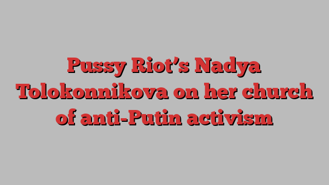 Pussy Riot’s Nadya Tolokonnikova on her church of anti-Putin activism