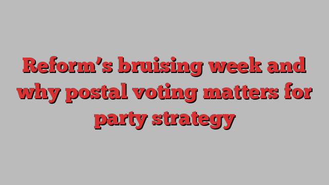 Reform’s bruising week and why postal voting matters for party strategy