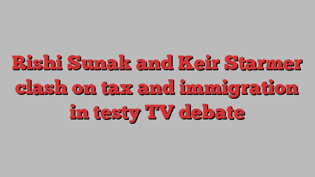 Rishi Sunak and Keir Starmer clash on tax and immigration in testy TV debate